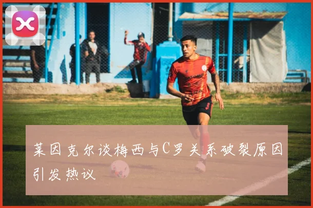 莱因克尔谈梅西与C罗关系破裂原因引发热议