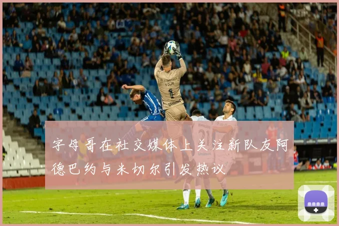 字母哥在社交媒体上关注新队友阿德巴约与米切尔引发热议