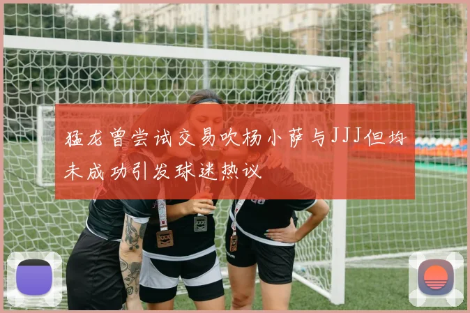 猛龙曾尝试交易吹杨小萨与JJJ但均未成功引发球迷热议