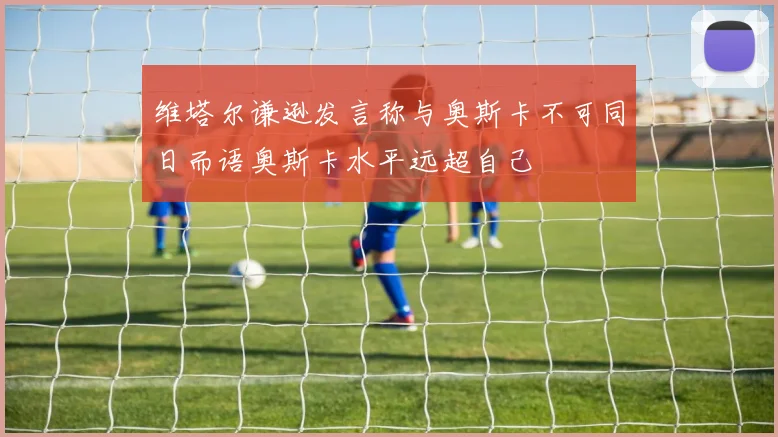 维塔尔谦逊发言称与奥斯卡不可同日而语奥斯卡水平远超自己