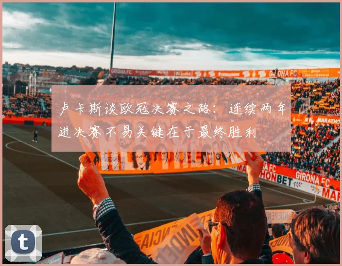 卢卡斯谈欧冠决赛之路：连续两年进决赛不易关键在于最终胜利