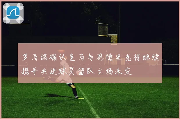 罗马诺确认皇马与恩德里克将继续携手共进球员留队立场未变
