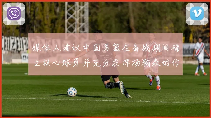媒体人建议中国男篮在备战期间确立核心球员并充分发挥杨瀚森的作用