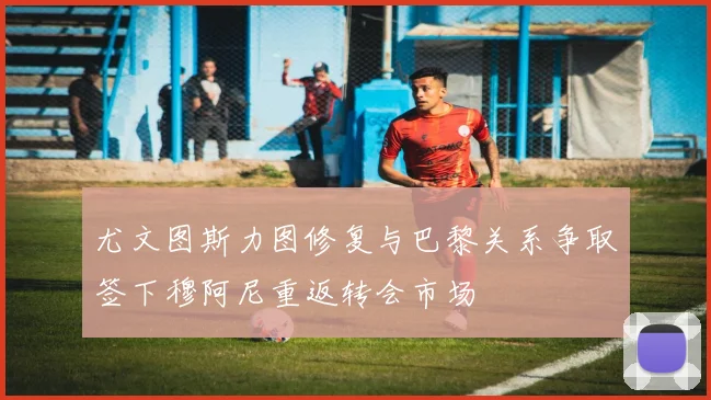 尤文图斯力图修复与巴黎关系争取签下穆阿尼重返转会市场