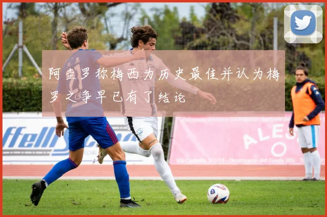 阿圭罗称梅西为历史最佳并认为梅罗之争早已有了结论