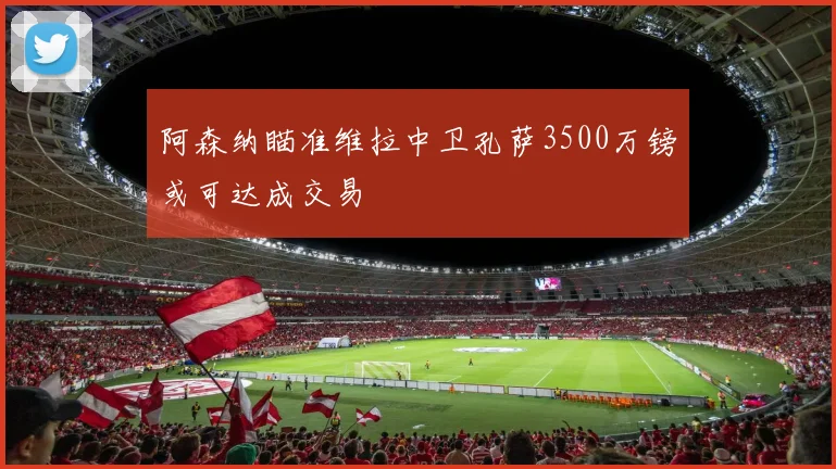 阿森纳瞄准维拉中卫孔萨3500万镑或可达成交易