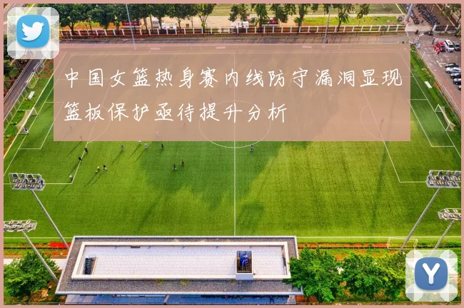 中国女篮热身赛内线防守漏洞显现篮板保护亟待提升分析