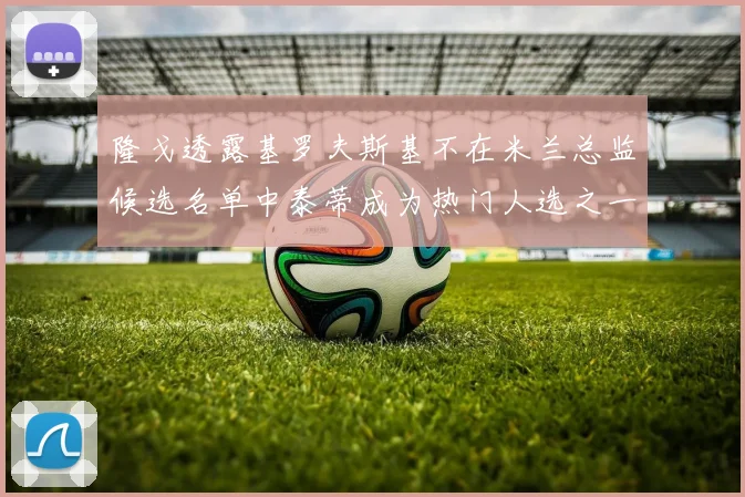 隆戈透露基罗夫斯基不在米兰总监候选名单中泰蒂成为热门人选之一