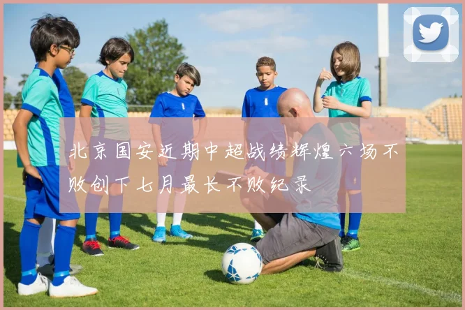 北京国安近期中超战绩辉煌六场不败创下七月最长不败纪录