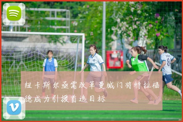 纽卡斯尔亟需改革曼城门将特拉福德成为引援首选目标