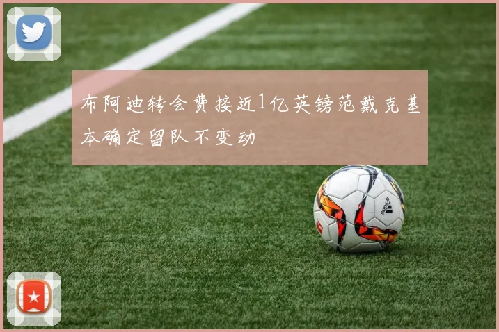 布阿迪转会费接近1亿英镑范戴克基本确定留队不变动