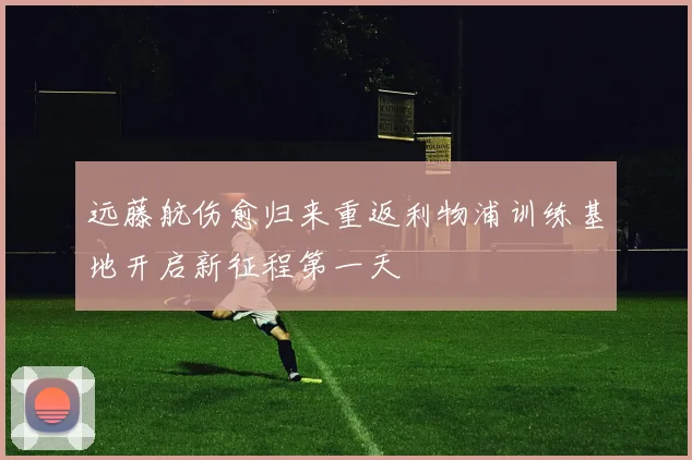 远藤航伤愈归来重返利物浦训练基地开启新征程第一天