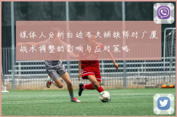 媒体人分析白边洛夫顿缺阵对广厦战术调整的影响与应对策略