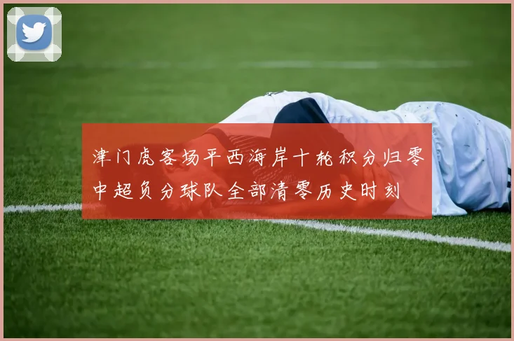 津门虎客场平西海岸十轮积分归零中超负分球队全部清零历史时刻