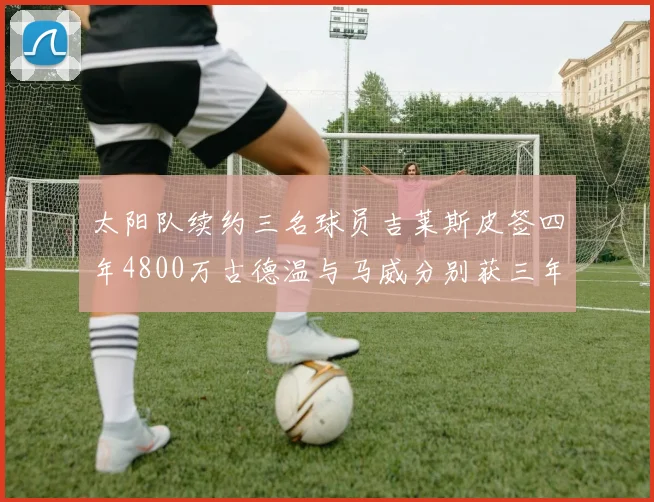 太阳队续约三名球员吉莱斯皮签四年4800万古德温与马威分别获三年合同