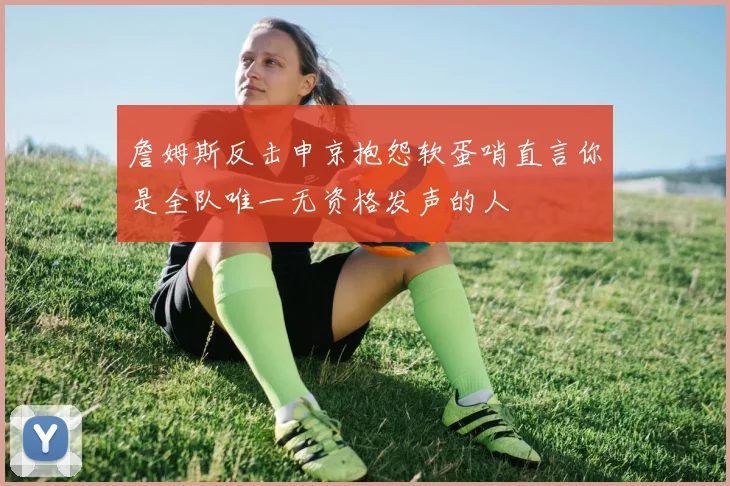 詹姆斯反击申京抱怨软蛋哨直言你是全队唯一无资格发声的人