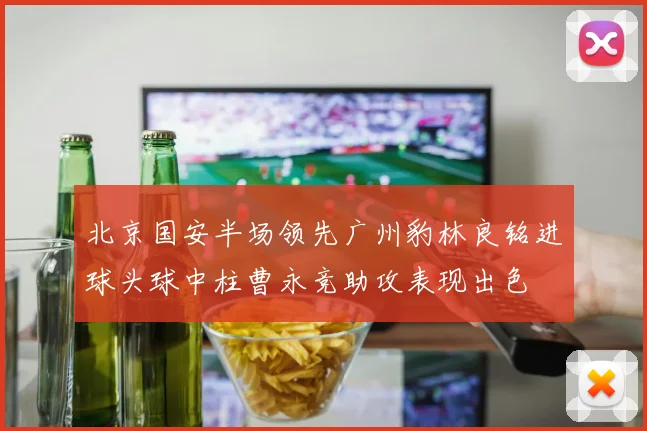 北京国安半场领先广州豹林良铭进球头球中柱曹永竞助攻表现出色