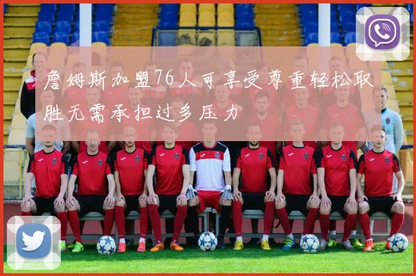 詹姆斯加盟76人可享受尊重轻松取胜无需承担过多压力