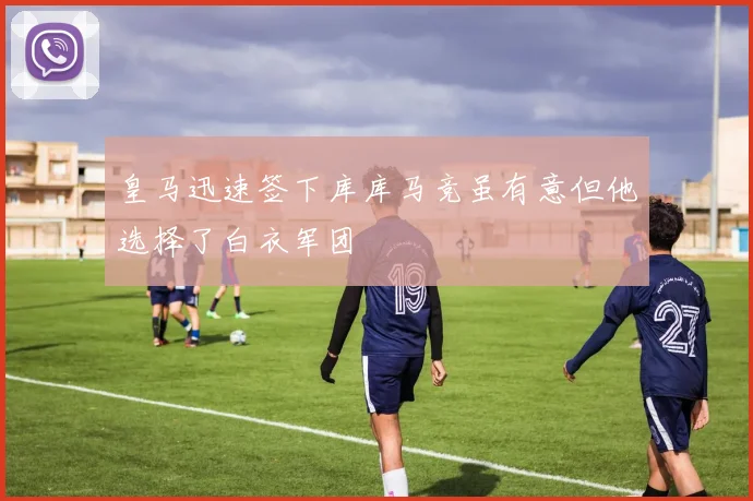 皇马迅速签下库库马竞虽有意但他选择了白衣军团