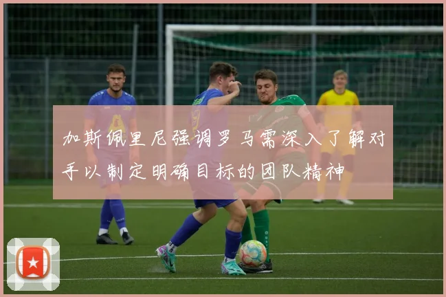 加斯佩里尼强调罗马需深入了解对手以制定明确目标的团队精神