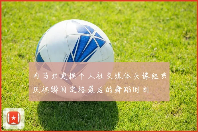 内马尔更换个人社交媒体头像经典庆祝瞬间定格最后的舞蹈时刻
