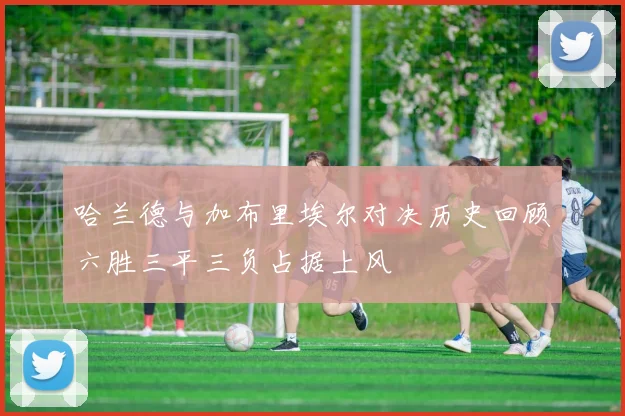 哈兰德与加布里埃尔对决历史回顾六胜三平三负占据上风