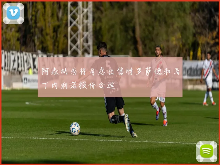 阿森纳或将考虑出售特罗萨德和马丁内利若报价合适