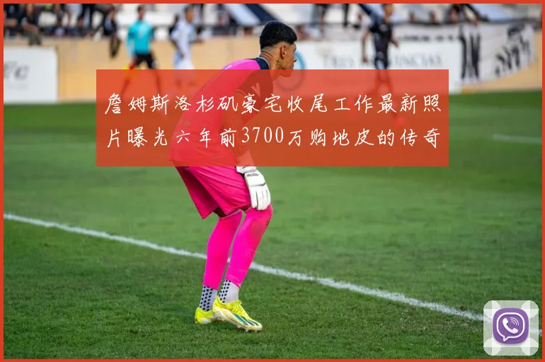 詹姆斯洛杉矶豪宅收尾工作最新照片曝光六年前3700万购地皮的传奇故事